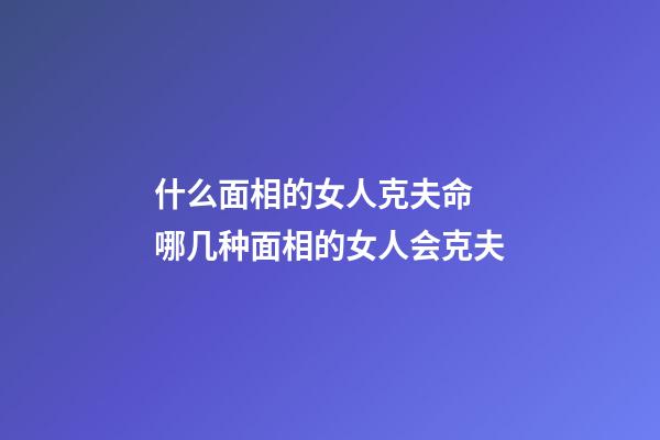 什么面相的女人克夫命 哪几种面相的女人会克夫